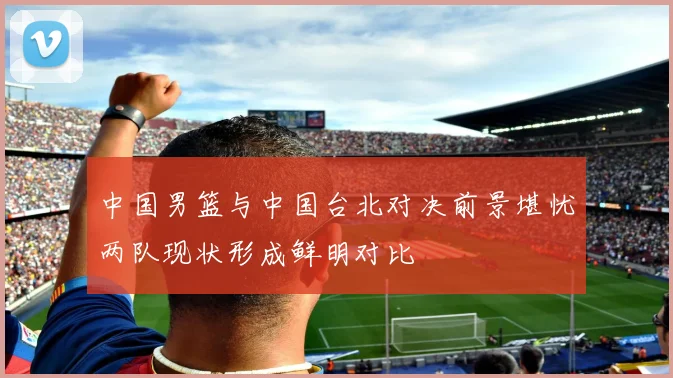 中国男篮与中国台北对决前景堪忧两队现状形成鲜明对比