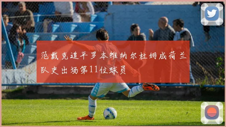范戴克追平罗本维纳尔杜姆成荷兰队史出场第11位球员