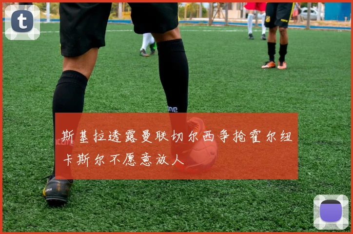 斯基拉透露曼联切尔西争抢霍尔纽卡斯尔不愿意放人