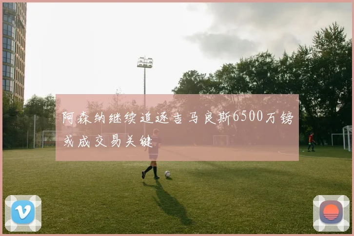 阿森纳继续追逐吉马良斯6500万镑或成交易关键