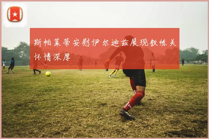 斯帕莱蒂安慰伊尔迪兹展现教练关怀情深厚