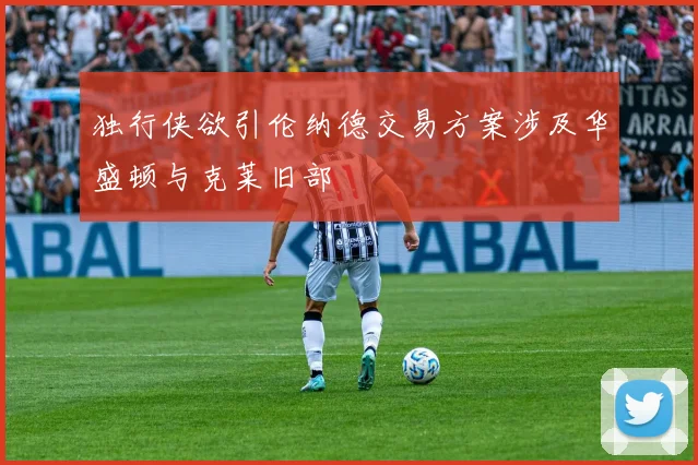 独行侠欲引伦纳德交易方案涉及华盛顿与克莱旧部