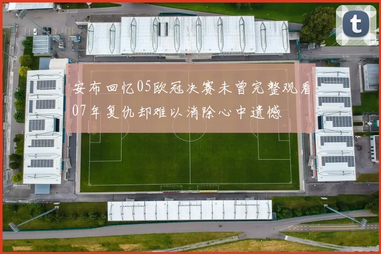 安布回忆05欧冠决赛未曾完整观看07年复仇却难以消除心中遗憾