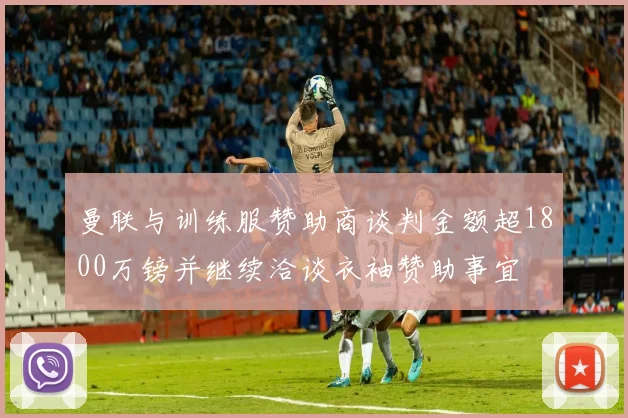 曼联与训练服赞助商谈判金额超1800万镑并继续洽谈衣袖赞助事宜
