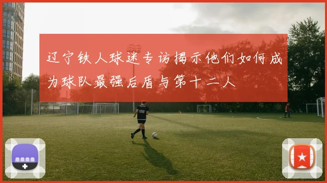 辽宁铁人球迷专访揭示他们如何成为球队最强后盾与第十二人