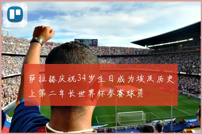 萨拉赫庆祝34岁生日成为埃及历史上第二年长世界杯参赛球员