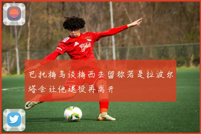 巴托梅乌谈梅西去留称若是拉波尔塔会让他退役再离开