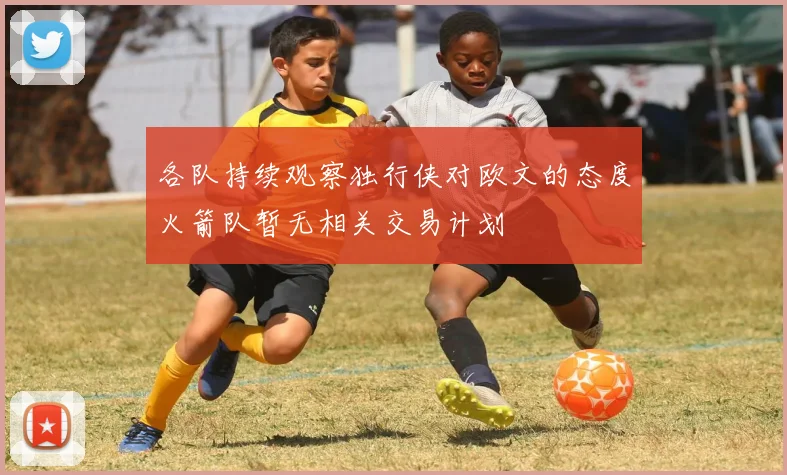 各队持续观察独行侠对欧文的态度火箭队暂无相关交易计划