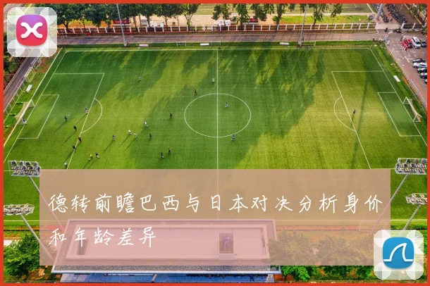 德转前瞻巴西与日本对决分析身价和年龄差异