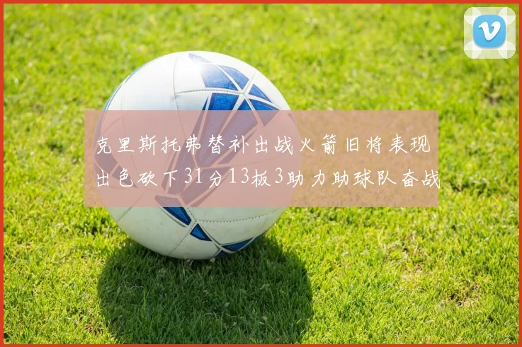 克里斯托弗替补出战火箭旧将表现出色砍下31分13板3助力助球队奋战