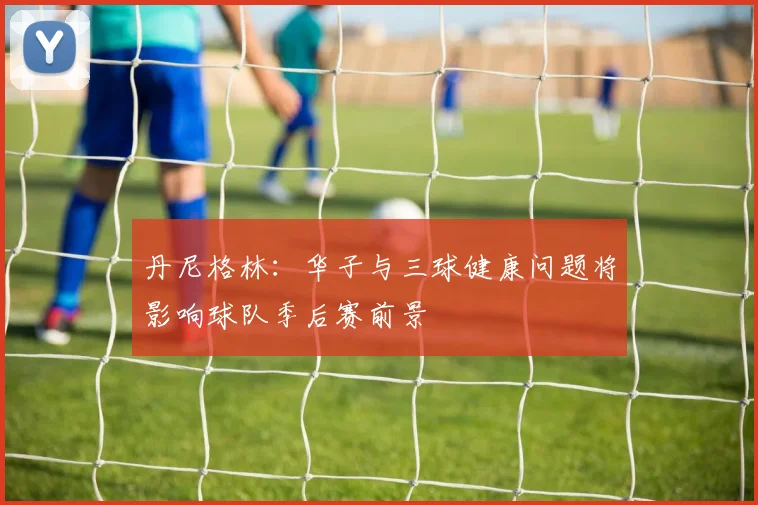 丹尼格林：华子与三球健康问题将影响球队季后赛前景
