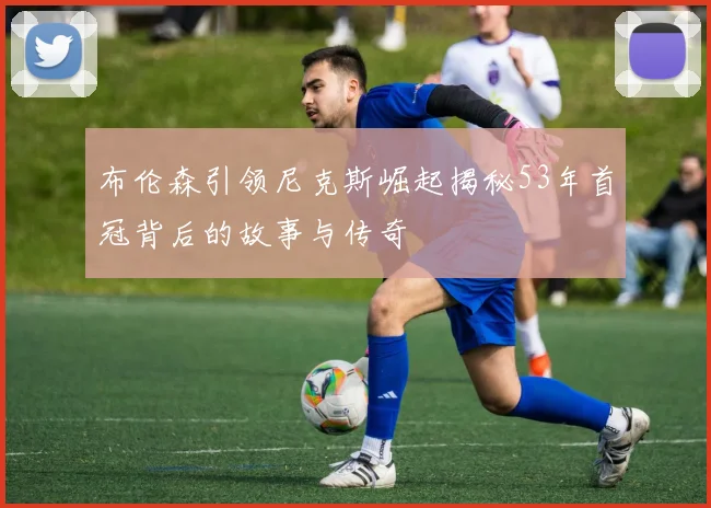 布伦森引领尼克斯崛起揭秘53年首冠背后的故事与传奇