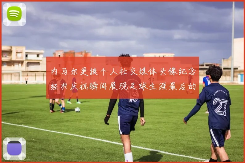内马尔更换个人社交媒体头像纪念经典庆祝瞬间展现足球生涯最后的辉煌时刻