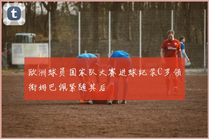 欧洲球员国家队大赛进球纪录C罗领衔姆巴佩紧随其后
