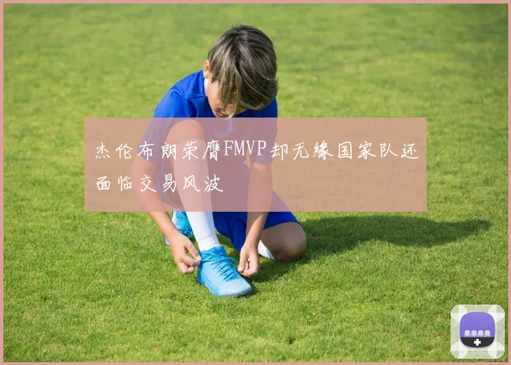 杰伦布朗荣膺FMVP却无缘国家队还面临交易风波