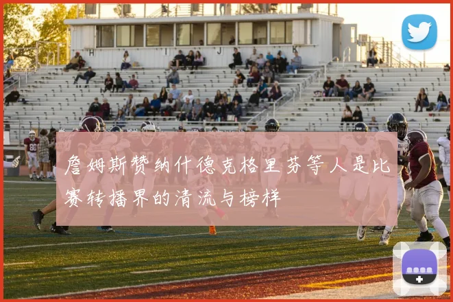 詹姆斯赞纳什德克格里芬等人是比赛转播界的清流与榜样