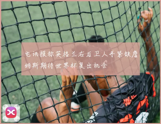 电讯报称英格兰右后卫人手紧缺詹姆斯期待世界杯复出机会