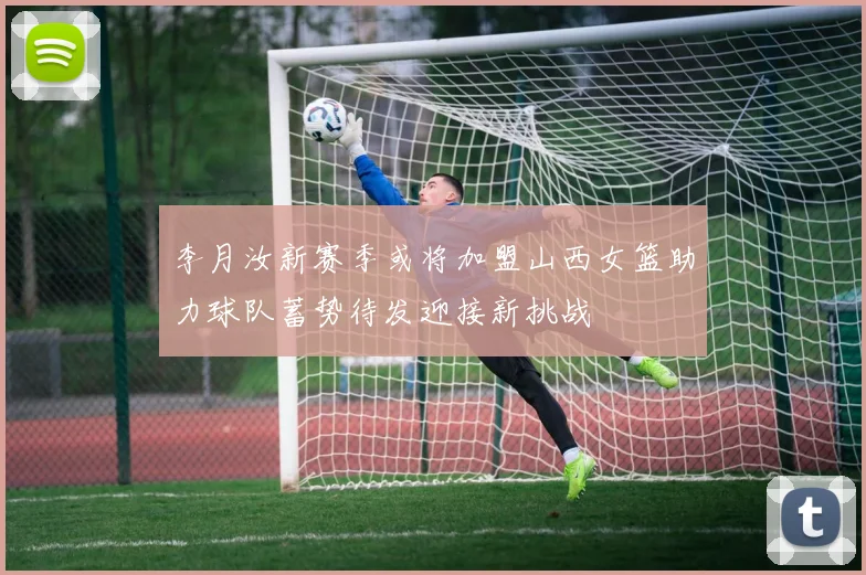 李月汝新赛季或将加盟山西女篮助力球队蓄势待发迎接新挑战