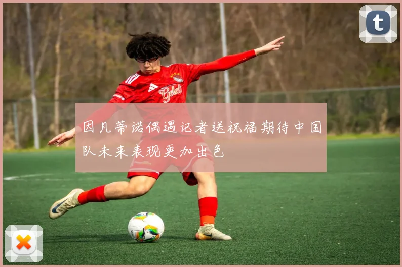 因凡蒂诺偶遇记者送祝福期待中国队未来表现更加出色